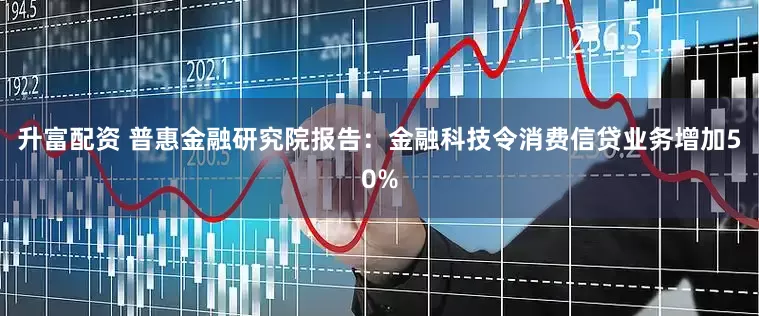 升富配资 普惠金融研究院报告：金融科技令消费信贷业务增加50%