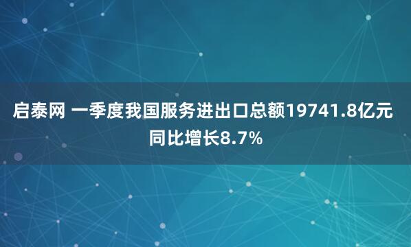 启泰网 一季度我国服务进出口总额19741.8亿元 同比增长8.7%