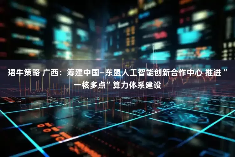 珺牛策略 广西：筹建中国—东盟人工智能创新合作中心 推进“一核多点”算力体系建设