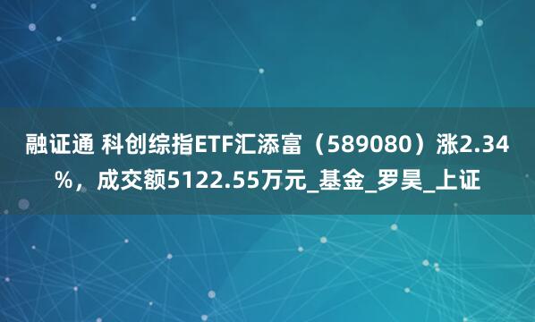 融证通 科创综指ETF汇添富（589080）涨2.34%，成交额5122.55万元_基金_罗昊_上证