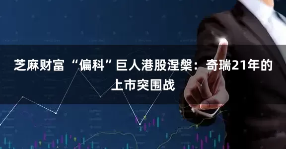 芝麻财富 “偏科”巨人港股涅槃：奇瑞21年的上市突围战