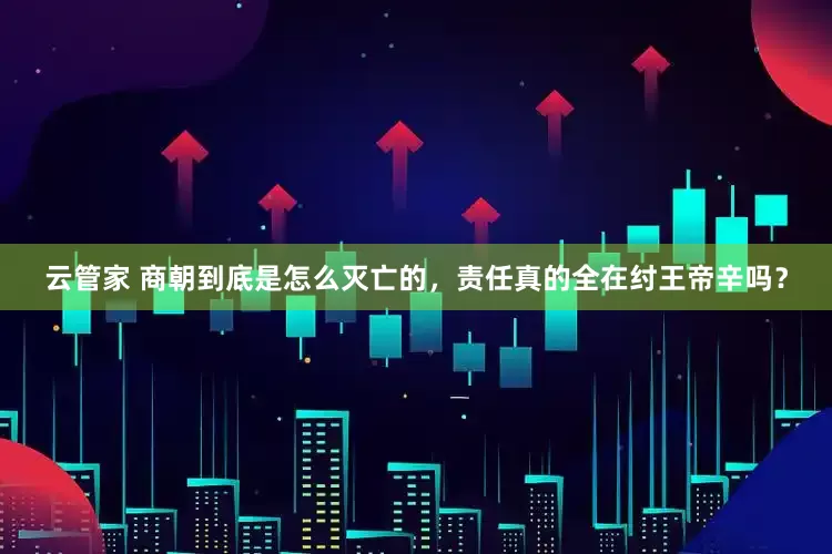 云管家 商朝到底是怎么灭亡的，责任真的全在纣王帝辛吗？