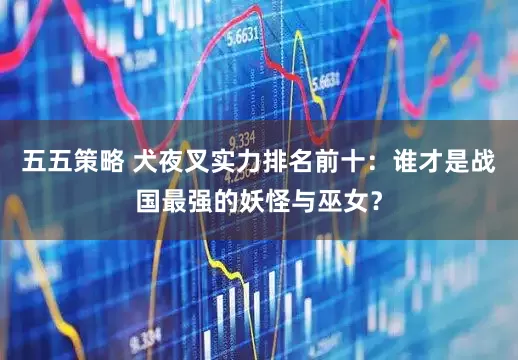 五五策略 犬夜叉实力排名前十：谁才是战国最强的妖怪与巫女？