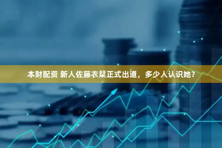 本财配资 新人佐藤衣栞正式出道，多少人认识她？