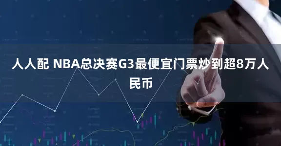 人人配 NBA总决赛G3最便宜门票炒到超8万人民币