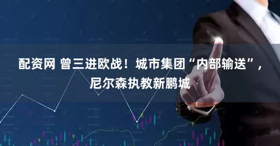 配资网 曾三进欧战！城市集团“内部输送”，尼尔森执教新鹏城