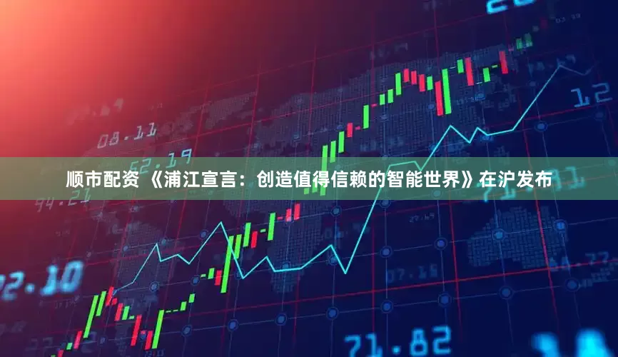 顺市配资 《浦江宣言：创造值得信赖的智能世界》在沪发布
